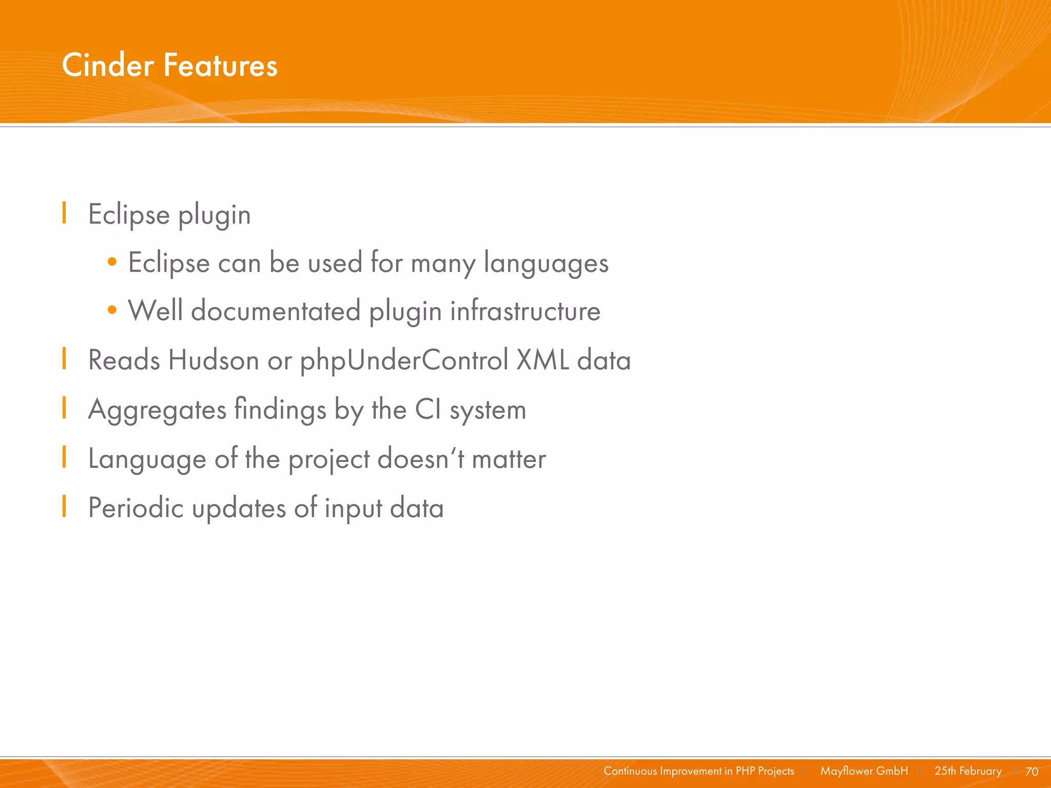 Cinder Features



I Eclipse plugin
   •Eclipse can be used for many languages
   •Well documentated plugin infrastructure
I Reads Hudson or phpUnderControl XML data
I Aggregates ﬁndings by the CI system
I Language of the project doesn‘t matter
I Periodic updates of input data




                                              Continuous Improvement in PHP Projects I   Mayﬂower GmbH I 25th February I 70
 