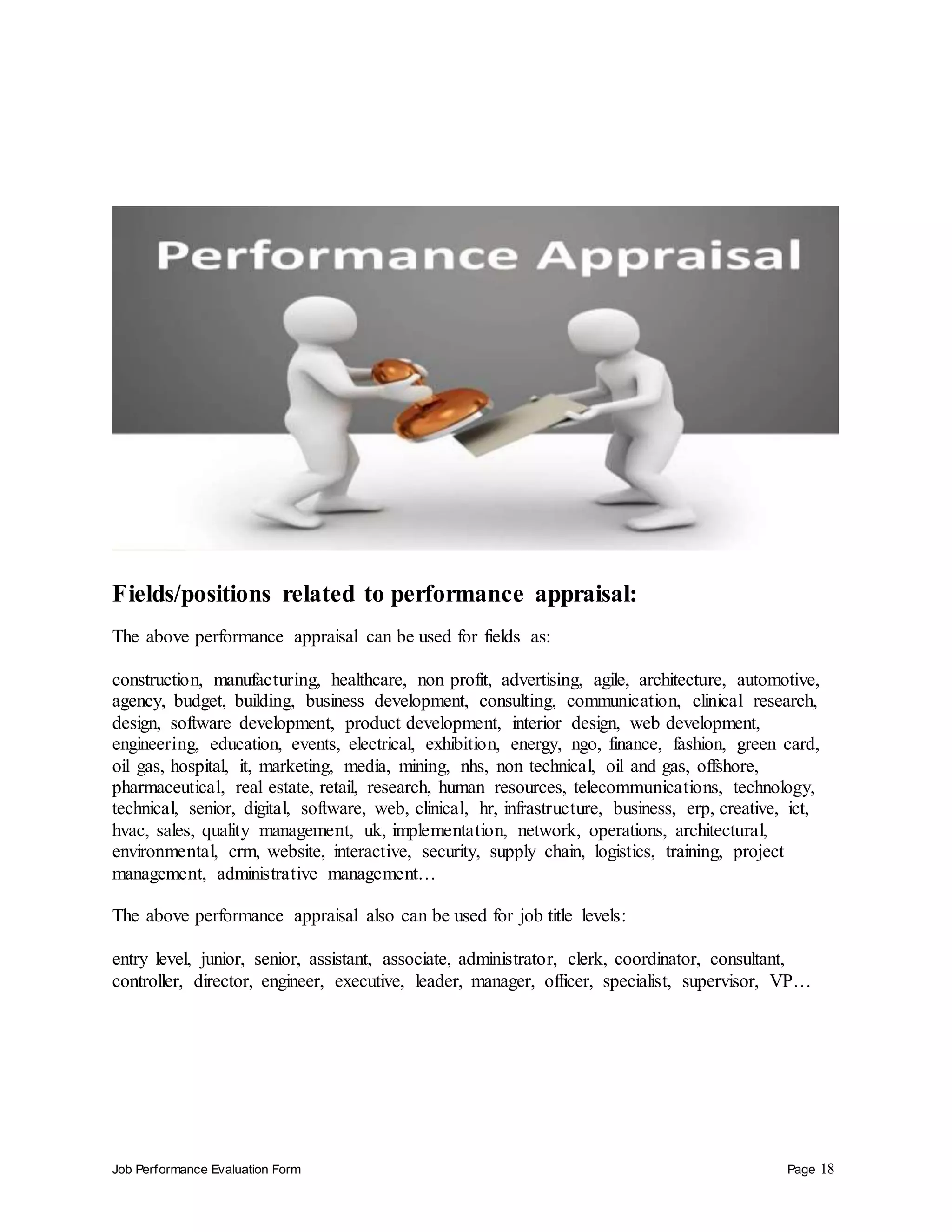 Job Performance Evaluation Form Page 18
Fields/positions related to performance appraisal:
The above performance appraisal can be used for fields as:
construction, manufacturing, healthcare, non profit, advertising, agile, architecture, automotive,
agency, budget, building, business development, consulting, communication, clinical research,
design, software development, product development, interior design, web development,
engineering, education, events, electrical, exhibition, energy, ngo, finance, fashion, green card,
oil gas, hospital, it, marketing, media, mining, nhs, non technical, oil and gas, offshore,
pharmaceutical, real estate, retail, research, human resources, telecommunications, technology,
technical, senior, digital, software, web, clinical, hr, infrastructure, business, erp, creative, ict,
hvac, sales, quality management, uk, implementation, network, operations, architectural,
environmental, crm, website, interactive, security, supply chain, logistics, training, project
management, administrative management…
The above performance appraisal also can be used for job title levels:
entry level, junior, senior, assistant, associate, administrator, clerk, coordinator, consultant,
controller, director, engineer, executive, leader, manager, officer, specialist, supervisor, VP…
 