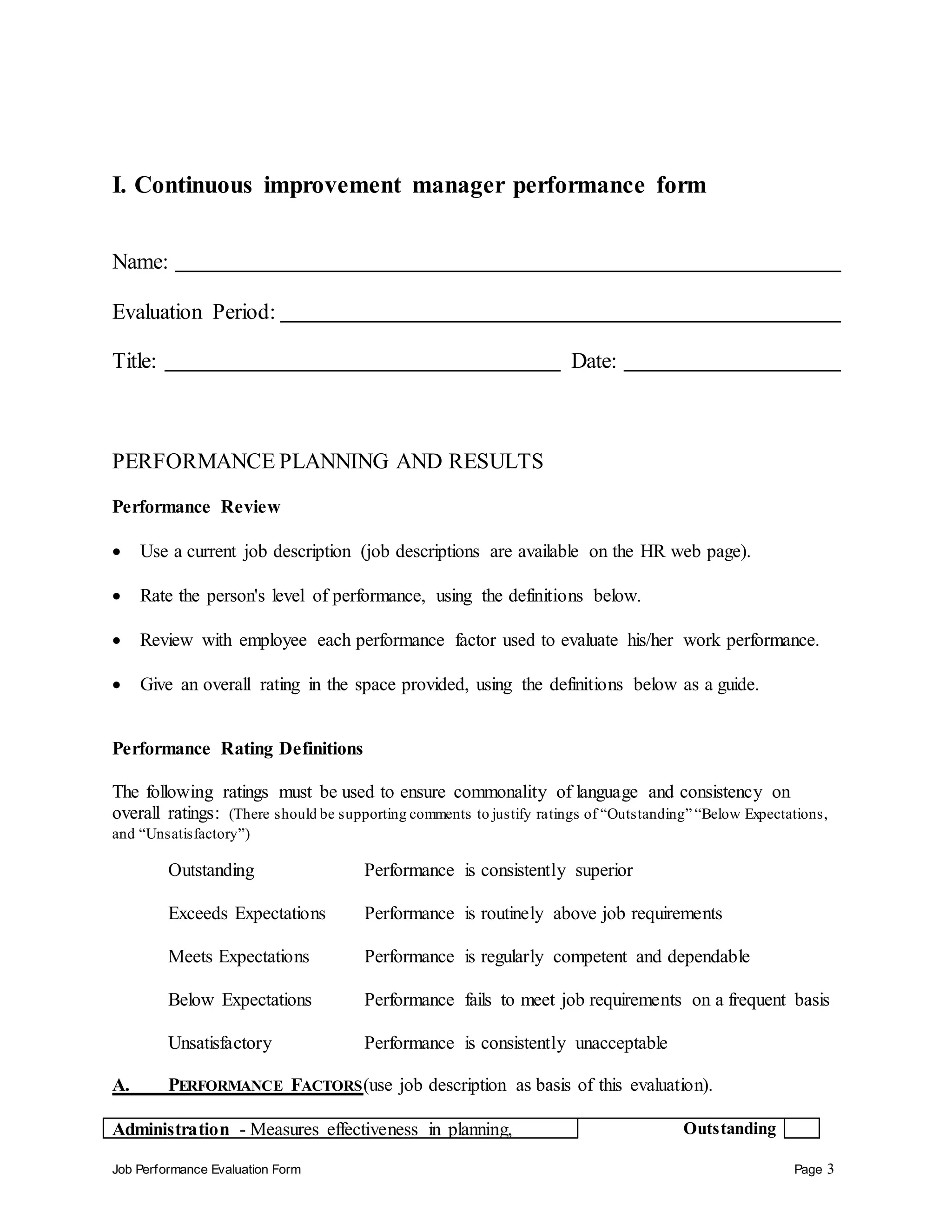 Job Performance Evaluation Form Page 3
I. Continuous improvement manager performance form
Name:
Evaluation Period:
Title: Date:
PERFORMANCE PLANNING AND RESULTS
Performance Review
 Use a current job description (job descriptions are available on the HR web page).
 Rate the person's level of performance, using the definitions below.
 Review with employee each performance factor used to evaluate his/her work performance.
 Give an overall rating in the space provided, using the definitions below as a guide.
Performance Rating Definitions
The following ratings must be used to ensure commonality of language and consistency on
overall ratings: (There should be supporting comments to justify ratings of “Outstanding” “Below Expectations,
and “Unsatisfactory”)
Outstanding Performance is consistently superior
Exceeds Expectations Performance is routinely above job requirements
Meets Expectations Performance is regularly competent and dependable
Below Expectations Performance fails to meet job requirements on a frequent basis
Unsatisfactory Performance is consistently unacceptable
A. PERFORMANCE FACTORS(use job description as basis of this evaluation).
Administration - Measures effectiveness in planning, Outstanding
 