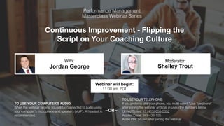 Continuous Improvement - Flipping the
Script on Your Coaching Culture
Jordan George Shelley Trout
With: Moderator:
TO USE YOUR COMPUTER'S AUDIO:
When the webinar begins, you will be connected to audio using
your computer's microphone and speakers (VoIP). A headset is
recommended.
Webinar will begin:
11:00 am, PDT
TO USE YOUR TELEPHONE:
If you prefer to use your phone, you must select "Use Telephone"
after joining the webinar and call in using the numbers below.
United States: +1 (415) 655-0052
Access Code: 349-436-105
Audio PIN: Shown after joining the webinar
--OR--
 