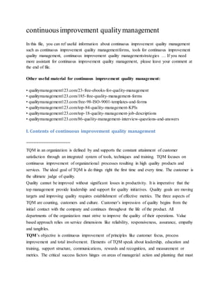 continuousimprovement qualitymanagement
In this file, you can ref useful information about continuous improvement quality management
such as continuous improvement quality managementforms, tools for continuous improvement
quality management, continuous improvement quality managementstrategies … If you need
more assistant for continuous improvement quality management, please leave your comment at
the end of file.
Other useful material for continuous improvement quality management:
• qualitymanagement123.com/23-free-ebooks-for-quality-management
• qualitymanagement123.com/185-free-quality-management-forms
• qualitymanagement123.com/free-98-ISO-9001-templates-and-forms
• qualitymanagement123.com/top-84-quality-management-KPIs
• qualitymanagement123.com/top-18-quality-management-job-descriptions
• qualitymanagement123.com/86-quality-management-interview-questions-and-answers
I. Contents of continuous improvement quality management
==================
TQM in an organization is defined by and supports the constant attainment of customer
satisfaction through an integrated system of tools, techniques and training. TQM focuses on
continuous improvement of organizational processes resulting in high quality products and
services. The ideal goal of TQM is do things right the first time and every time. The customer is
the ultimate judge of quality.
Quality cannot be improved without significant losses in productivity. It is imperative that the
top management provide leadership and support for quality initiatives. Quality goals are moving
targets and improving quality requires establishment of effective metrics. The three aspects of
TQM are counting, customers and culture. Customer’s impression of quality begins from the
initial contact with the company and continues throughout the life of the product. All
departments of the organization must strive to improve the quality of their operations. Value
based approach relies on service dimensions like reliability, responsiveness, assurance, empathy
and tangibles.
TQM’s objective is continuous improvement of principles like customer focus, process
improvement and total involvement. Elements of TQM speak about leadership, education and
training, support structure, communications, rewards and recognition, and measurement or
metrics. The critical success factors hinges on areas of managerial action and planning that must
 