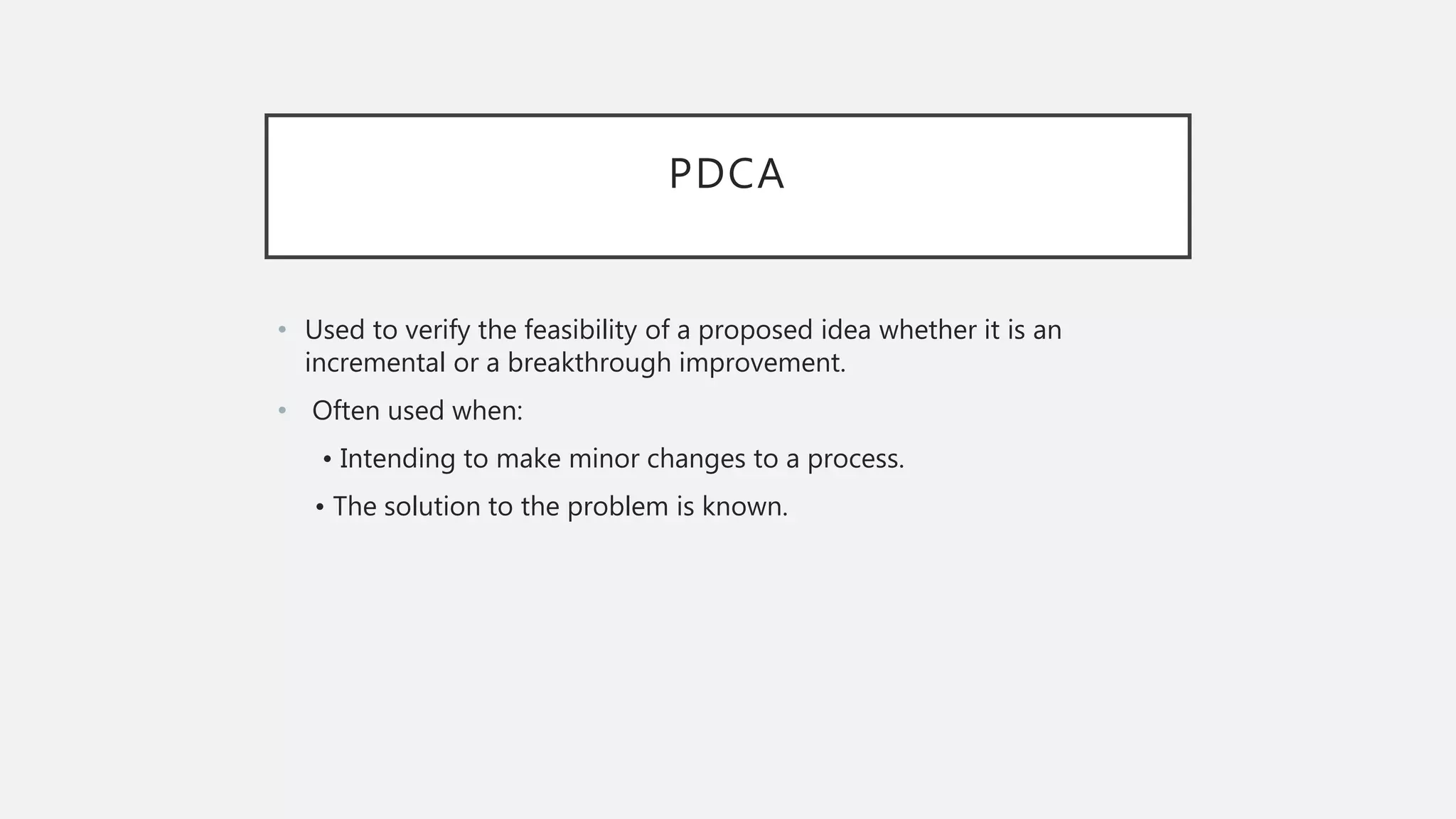 PDCA
• Used to verify the feasibility of a proposed idea whether it is an
incremental or a breakthrough improvement.
• Often used when:
• Intending to make minor changes to a process.
• The solution to the problem is known.