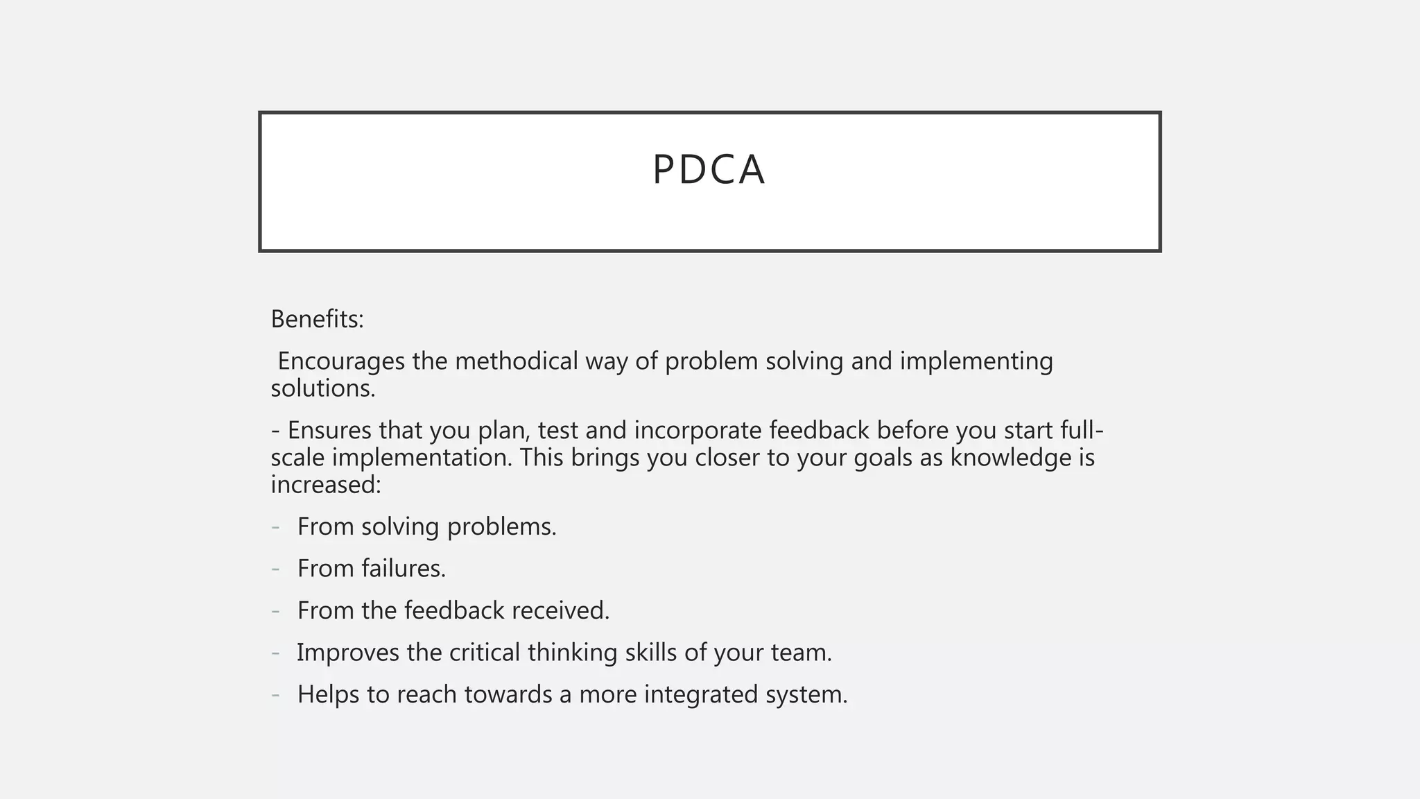PDCA
Benefits:
Encourages the methodical way of problem solving and implementing
solutions.
- Ensures that you plan, test and incorporate feedback before you start full-
scale implementation. This brings you closer to your goals as knowledge is
increased:
- From solving problems.
- From failures.
- From the feedback received.
- Improves the critical thinking skills of your team.
- Helps to reach towards a more integrated system.