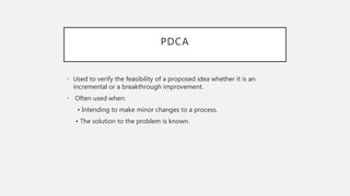 PDCA
• Used to verify the feasibility of a proposed idea whether it is an
incremental or a breakthrough improvement.
• Often used when:
• Intending to make minor changes to a process.
• The solution to the problem is known.
 