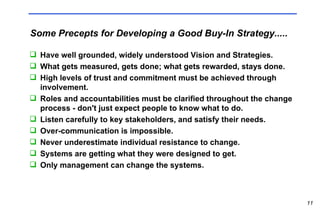 Some Precepts for Developing a Good Buy-In Strategy..... Have well grounded, widely understood Vision and Strategies. What gets measured, gets done; what gets rewarded, stays done. High levels of trust and commitment must be achieved through involvement. Roles and accountabilities must be clarified throughout the change process - don't just expect people to know what to do. Listen carefully to key stakeholders, and satisfy their needs. Over-communication is impossible. Never underestimate individual resistance to change. Systems are getting what they were designed to get. Only management can change the systems.  