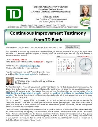Continuous Improvement Testimony
from TD Bank
Presented in a 1 hour webinar - EXCEPTIONAL BUSINESS RESULTS!
Vice President of Process Improvement and Service Quality at TD Bank, Leslie Behnke, says the organization
has over 100 dedicated process experts supporting over 1000 discrete projects resulting in hundreds of
millions in financial benefits.
DATE: Thursday, April 17
TIME: 10:00am PT / 11:00am MT / 12:00pm CT / 1:00pm ET
REGISTRATION: http://tinyurl.com/pau4bpj
*Seats are limited in the live presentation.
Register now to save your spot! A recording will be made
available at http://tinyurl.com/pbmlsuj after the live event.
Leslie Behnke
VP Process Improvement and Service Quality,
TD Bank Group
As Vice President of Process Improvement and Service Quality for TD Bank Group, Leslie is responsible for
driving End to End process improvement through the deployment of Lean Six Sigma practices across a
portfolio of 27 business units. The Service Quality Centre of Excellence has led the completion of over
1000 Continuous Improvement projects resulting in hundreds of millions in cumulative financial
benefits. The Service Quality Centre of Excellence has deployed a full line of process improvement training
and certification programs.
Prior to joining TD in August 2008, Leslie worked in Hartford, Connecticut where she was responsible for
Enterprise Business Excellence for the Cigna Corporation. Before joining Cigna, Leslie spent more than 20
years with Motorola in sales, international business development, global operations, vendor management
and end-to-end quality management roles.
Leslie has been a featured speaker and contributor to numerous Global Business Excellence forums including
the American Society for Quality, The Conference Board, World Conference Business Forums, Federated
Press – Women in Leadership and the Process Excellence Network. Leslie is the recipient of an ASQ Quality
Executive of the Year Award, The Connecticut Quality Executive of the Year, The Leading Enterprise Award
in Quality from the People’s Republic of China and several Motorola CEO Quality awards in recognition of
Global Best Practices in quality deployment.
Central Time
 