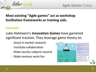 Most existing “Agile games” act as workshop
facilitation frameworks or training aids.
Example:
Luke Hohmann’s Innovation Games have garnered
significant traction. They leverage game theory to:
o Assist in market research
o Facilitate collaboration
o Make touchy subjects neutral
o Make onerous work fun
Agile Games Today
11
 