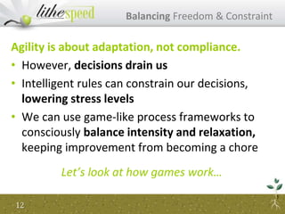 Agility is about adaptation, not compliance.
• However, decisions drain us
• Intelligent rules can constrain our decisions,
lowering stress levels
• We can use game-like process frameworks to
consciously balance intensity and relaxation,
keeping improvement from becoming a chore
Let’s look at how games work…
Balancing Freedom & Constraint
12
 