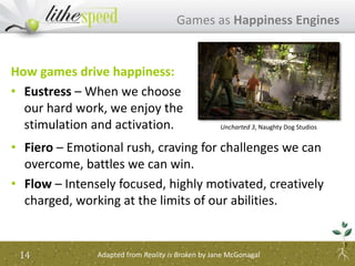 How games drive happiness:
• Eustress – When we choose
our hard work, we enjoy the
stimulation and activation.
Games as Happiness Engines
14 Adapted from Reality is Broken by Jane McGonagal
• Fiero – Emotional rush, craving for challenges we can
overcome, battles we can win.
• Flow – Intensely focused, highly motivated, creatively
charged, working at the limits of our abilities.
Uncharted 3, Naughty Dog Studios
 