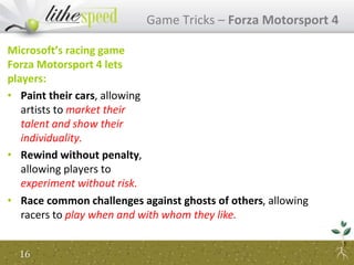 Microsoft’s racing game
Forza Motorsport 4 lets
players:
• Paint their cars, allowing
artists to market their
talent and show their
individuality.
• Rewind without penalty,
allowing players to
experiment without risk.
Game Tricks – Forza Motorsport 4
16
• Race common challenges against ghosts of others, allowing
racers to play when and with whom they like.
 