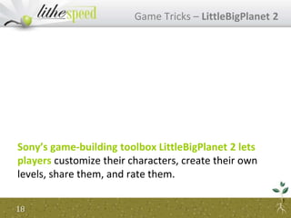 Sony’s game-building toolbox LittleBigPlanet 2 lets
players customize their characters, create their own
levels, share them, and rate them.
Game Tricks – LittleBigPlanet 2
18
 