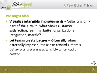 We might also:
• Visualize intangible improvements – Velocity is only
part of the picture; what about customer
satisfaction, learning, better organizational
integration, morale?
• Let teams create badges – Often silly when
externally imposed, these can reward a team’s
behavioral preferences tangibly when custom
crafted.
A Few Other Tricks
20
 