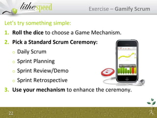 Exercise – Gamify Scrum
Let’s try something simple:
1. Roll the dice to choose a Game Mechanism.
2. Pick a Standard Scrum Ceremony:
o Daily Scrum
o Sprint Planning
o Sprint Review/Demo
o Sprint Retrospective
3. Use your mechanism to enhance the ceremony.
22
 