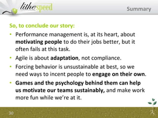 So, to conclude our story:
• Performance management is, at its heart, about
motivating people to do their jobs better, but it
often fails at this task.
• Agile is about adaptation, not compliance.
• Forcing behavior is unsustainable at best, so we
need ways to incent people to engage on their own.
• Games and the psychology behind them can help
us motivate our teams sustainably, and make work
more fun while we’re at it.
Summary
30
 