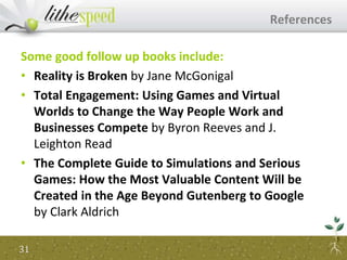 Some good follow up books include:
• Reality is Broken by Jane McGonigal
• Total Engagement: Using Games and Virtual
Worlds to Change the Way People Work and
Businesses Compete by Byron Reeves and J.
Leighton Read
• The Complete Guide to Simulations and Serious
Games: How the Most Valuable Content Will be
Created in the Age Beyond Gutenberg to Google
by Clark Aldrich
References
31
 
