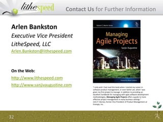32
Contact Us for Further Information
Arlen Bankston
Executive Vice President
LitheSpeed, LLC
Arlen.Bankston@lithespeed.com
On the Web:
http://www.lithespeed.com
http://www.sanjivaugustine.com "I only wish I had read this book when I started my career in
software product management, or even better yet, when I was
given my first project to manage. In addition to providing an
excellent handbook for managing with agile software development
methodologies, Managing Agile Projects offers a guide to more
effective project management in many business settings."
John P. Barnes, former Vice President of Product Management at
Emergis, Inc.
 