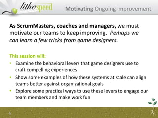 As ScrumMasters, coaches and managers, we must
motivate our teams to keep improving. Perhaps we
can learn a few tricks from game designers.
This session will:
• Examine the behavioral levers that game designers use to
craft compelling experiences
• Show some examples of how these systems at scale can align
teams better against organizational goals
• Explore some practical ways to use these levers to engage our
team members and make work fun
Motivating Ongoing Improvement
4
 
