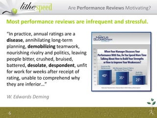 Are Performance Reviews Motivating?
6
Most performance reviews are infrequent and stressful.
“In practice, annual ratings are a
disease, annihilating long-term
planning, demobilizing teamwork,
nourishing rivalry and politics, leaving
people bitter, crushed, bruised,
battered, desolate, despondent, unfit
for work for weeks after receipt of
rating, unable to comprehend why
they are inferior…”
W. Edwards Deming
 