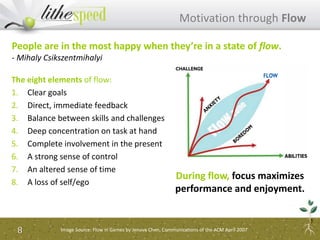 The eight elements of flow:
1. Clear goals
2. Direct, immediate feedback
3. Balance between skills and challenges
4. Deep concentration on task at hand
5. Complete involvement in the present
6. A strong sense of control
7. An altered sense of time
8. A loss of self/ego
Motivation through Flow
8
People are in the most happy when they’re in a state of flow.
- Mihaly Csikszentmihalyi
During flow, focus maximizes
performance and enjoyment.
Image Source: Flow in Games by Jenova Chen, Communications of the ACM April 2007
 