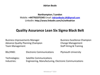 Adrian Beale 
Northampton / London 
Mobile: +447763375345 Email: AdrianBeale.UK@gmail.com 
LinkedIn: http://www.linkedin.com/in/withadrian 
Quality Assurance Lean Six Sigma Black Belt 
Business Improvements Manager Business Excellence Champion 
Advance Quality Planning Champion Change Management 
Team Management Staff Hiring & Training 
BSc/HND: Electronic Communications Plymouth University 
Technologies: Satellite Communications 
Industries: Engineering, Manufacturing, Electronic Communications 
WithAdrian™ 2014 
 