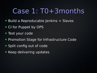 Case 1: T0+3monthsCase 1: T0+3months
● Build a Reproducable Jenkins + SlavesBuild a Reproducable Jenkins + Slaves
● CI for Puppet by OPSCI for Puppet by OPS
● Test your codeTest your code
● Promotion Stage for Infrastructure CodePromotion Stage for Infrastructure Code
● Split confg out of codeSplit confg out of code
● Keep delivering updatesKeep delivering updates
 