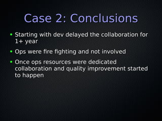 Case 2: ConclusionsCase 2: Conclusions
● Starting with dev delayed the collaboration forStarting with dev delayed the collaboration for
1+ year1+ year
● Ops were fre fghting and not involvedOps were fre fghting and not involved
● Once ops resources were dedicatedOnce ops resources were dedicated
collaboration and quality improvement startedcollaboration and quality improvement started
to happento happen
 