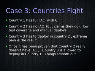 Case 3: Countries FightCase 3: Countries Fight
● Country 1 has full IAC with CICountry 1 has full IAC with CI
● Country 2 has no IAC (but claims they do), lowCountry 2 has no IAC (but claims they do), low
test coverage and manual deploystest coverage and manual deploys
● Country 3 has to deploy in country 2 , extremeCountry 3 has to deploy in country 2 , extreme
pain is the result.pain is the result.
● Once it has been proven that Country 2 reallyOnce it has been proven that Country 2 really
doesn’t have IAC , Country 3 is allowed todoesn’t have IAC , Country 3 is allowed to
deploy in Country 1. Things smooth outdeploy in Country 1. Things smooth out
 