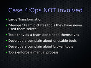 Case 4:Ops NOT involvedCase 4:Ops NOT involved
● Large TransformationLarge Transformation
● ““devops” team dictates tools they have neverdevops” team dictates tools they have never
used them selvesused them selves
● Tools they as a team don’t need themselvesTools they as a team don’t need themselves
● Developers complain about unusable toolsDevelopers complain about unusable tools
● Developers complain about broken toolsDevelopers complain about broken tools
● Tools enforce a manual processTools enforce a manual process
 