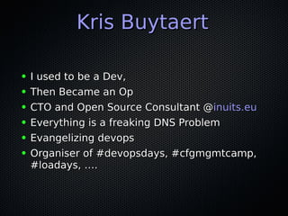 Kris BuytaertKris Buytaert
● I used to be a Dev,I used to be a Dev,
● Then Became an OpThen Became an Op
● CTO and Open Source Consultant @CTO and Open Source Consultant @inuits.euinuits.eu
● Everything is a freaking DNS ProblemEverything is a freaking DNS Problem
● Evangelizing devopsEvangelizing devops
● Organiser of #devopsdays, #cfgmgmtcamp,Organiser of #devopsdays, #cfgmgmtcamp,
#loadays, ….#loadays, ….
 