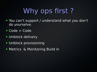 Why ops frst ?Why ops frst ?
● You can’t support / understand what you don’tYou can’t support / understand what you don’t
do yourselve.do yourselve.
● Code = CodeCode = Code
● Unblock deliveryUnblock delivery
● Unblock provisioningUnblock provisioning
● Metrics & Monitoring Build inMetrics & Monitoring Build in
 