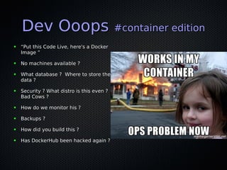 Dev OoopsDev Ooops #container edition#container edition
● ““Put this Code Live, here's a DockerPut this Code Live, here's a Docker
Image ”Image ”
● No machines available ?No machines available ?
● What database ? Where to store theWhat database ? Where to store the
data ?data ?
● Security ? What distro is this even ?Security ? What distro is this even ?
Bad Cows ?Bad Cows ?
● How do we monitor his ?How do we monitor his ?
● Backups ?Backups ?
● How did you build this ?How did you build this ?
● Has DockerHub been hacked again ?Has DockerHub been hacked again ?
 