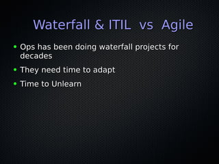 Waterfall & ITIL vs AgileWaterfall & ITIL vs Agile
● Ops has been doing waterfall projects forOps has been doing waterfall projects for
decadesdecades
● They need time to adaptThey need time to adapt
● Time to UnlearnTime to Unlearn
 