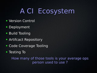 A CI EcosystemA CI Ecosystem
● Version ControlVersion Control
● DeploymentDeployment
● Build ToolingBuild Tooling
● Artifcact RepositoryArtifcact Repository
● Code Coverage ToolingCode Coverage Tooling
● Testing ToTesting To
How many of those tools is your average opsHow many of those tools is your average ops
person used to use ?person used to use ?
 