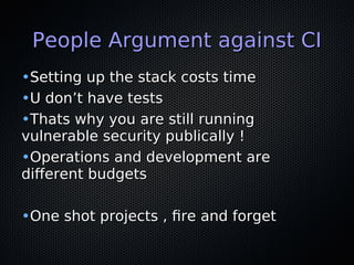 People Argument against CIPeople Argument against CI
•Setting up the stack costs timeSetting up the stack costs time
•U don’t have testsU don’t have tests
•Thats why you are still runningThats why you are still running
vulnerable security publically !vulnerable security publically !
•Operations and development areOperations and development are
diferent budgetsdiferent budgets
•One shot projects , fre and forgetOne shot projects , fre and forget
 