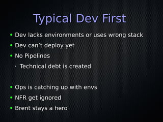 Typical Dev FirstTypical Dev First
● Dev lacks environments or uses wrong stackDev lacks environments or uses wrong stack
● Dev can’t deploy yetDev can’t deploy yet
● No PipelinesNo Pipelines
•
Technical debt is createdTechnical debt is created
● Ops is catching up with envsOps is catching up with envs
● NFR get ignoredNFR get ignored
● Brent stays a heroBrent stays a hero
 