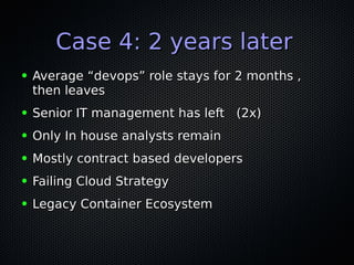 Case 4: 2 years laterCase 4: 2 years later
● Average “devops” role stays for 2 months ,Average “devops” role stays for 2 months ,
then leavesthen leaves
● Senior IT management has left (2x)Senior IT management has left (2x)
● Only In house analysts remainOnly In house analysts remain
● Mostly contract based developersMostly contract based developers
● Failing Cloud StrategyFailing Cloud Strategy
● Legacy Container EcosystemLegacy Container Ecosystem
 