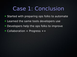 Case 1: ConclusionCase 1: Conclusion
● Started with preparing ops folks to automateStarted with preparing ops folks to automate
● Learned the same tools developers useLearned the same tools developers use
● Developers help the ops folks to improveDevelopers help the ops folks to improve
● Collaboration + Progress ++Collaboration + Progress ++
 