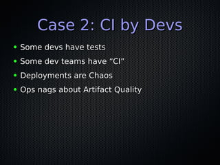 Case 2: CI by DevsCase 2: CI by Devs
● Some devs have testsSome devs have tests
● Some dev teams have “CI”Some dev teams have “CI”
● Deployments are ChaosDeployments are Chaos
● Ops nags about Artifact QualityOps nags about Artifact Quality
 