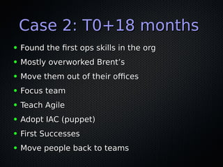 Case 2: T0+18 monthsCase 2: T0+18 months
● Found the frst ops skills in the orgFound the frst ops skills in the org
● Mostly overworked Brent’sMostly overworked Brent’s
● Move them out of their ofcesMove them out of their ofces
● Focus teamFocus team
● Teach AgileTeach Agile
● Adopt IAC (puppet)Adopt IAC (puppet)
● First SuccessesFirst Successes
● Move people back to teamsMove people back to teams
 