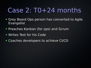Case 2: T0+24 monthsCase 2: T0+24 months
● Grey Beard Ops person has converted to AgileGrey Beard Ops person has converted to Agile
EvangelistEvangelist
● Preaches Kanban (for ops) and ScrumPreaches Kanban (for ops) and Scrum
● Writes Test for his CodeWrites Test for his Code
● Coaches developers to achieve CI/CDCoaches developers to achieve CI/CD
 
