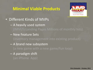Minimal	
  Viable	
  Products	
  
•  Diﬀerent	
  Kinds	
  of	
  MVPs	
  

hRp://www.rise.net/blog/minimum-­‐viable-­‐product	
  

– A	
  heavily	
  used	
  system	
  	
  
(IMVU’s	
  Landing	
  Pages	
  Millions	
  of	
  monthly	
  hits)	
  
– New	
  Feature	
  Sets	
  	
  
(inventory	
  management	
  into	
  exis*ng	
  product)	
  
– A	
  brand	
  new	
  subsystem	
  	
  
(a	
  new	
  game	
  with	
  a	
  new	
  game/fun	
  loop)	
  
– A	
  paradigm	
  shiD	
  
(an	
  iPhone	
  	
  App)	
  
Chris	
  Dolezalek	
  –	
  October,	
  2012	
  

 