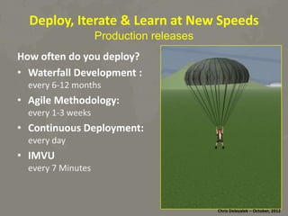 Deploy,	
  Iterate	
  &	
  Learn	
  at	
  New	
  Speeds	
  
Production releases

How	
  ofen	
  do	
  you	
  deploy?	
  
•  Waterfall	
  Development	
  :	
  
every	
  6-­‐12	
  months	
  
•  Agile	
  Methodology:	
  	
  
every	
  1-­‐3	
  weeks	
  
•  Con8nuous	
  Deployment:	
  
every	
  day	
  
•  IMVU	
  
every	
  7	
  Minutes	
  

Chris	
  Dolezalek	
  –	
  October,	
  2012	
  

 
