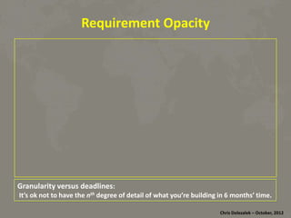 Requirement	
  Opacity	
  

Granularity	
  versus	
  deadlines:	
  	
  

	
  It’s	
  ok	
  not	
  to	
  have	
  the	
  nth	
  degree	
  of	
  detail	
  of	
  what	
  you’re	
  building	
  in	
  6	
  months’	
  8me.	
  
Chris	
  Dolezalek	
  –	
  October,	
  2012	
  

 