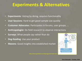Experiments	
  &	
  Alterna8ves	
  
•  Experiments:	
  Vo*ng	
  by	
  doing,	
  requires	
  func*onality	
  
•  User	
  Sessions:	
  Hard	
  to	
  get	
  good	
  sample	
  size	
  quickly	
  
•  Customer	
  Advocates:	
  Par*cipates	
  in	
  forums,	
  user	
  groups,	
  …	
  
•  Anthropologist:	
  Do	
  ﬁeld	
  research	
  to	
  observe	
  interac*ons	
  
•  Surveys:	
  What	
  people	
  say	
  rather	
  than	
  do	
  
•  Dog-­‐fooding:	
  Use	
  your	
  product	
  
•  Mavens:	
  Good	
  insights	
  into	
  established	
  market	
  

hRp://www.gladwell.com/*ppingpoint/index.html	
  

Chris	
  Dolezalek	
  –	
  October,	
  2012	
  

 