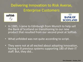 Delivering	
  Innova*on	
  to	
  Risk	
  Averse,	
  
Enterprise	
  Customers	
  

•  In	
  1985,	
  I	
  came	
  to	
  Edinburgh	
  from	
  Munich	
  to	
  help	
  sell	
  
the	
  Bank	
  of	
  Scotland	
  on	
  transi*oning	
  to	
  our	
  new	
  
product	
  that	
  resulted	
  from	
  our	
  second	
  pivot	
  at	
  SoDlab.	
  
•  What	
  unfolded	
  was	
  not	
  quite	
  according	
  to	
  script.	
  
•  They	
  were	
  not	
  at	
  all	
  excited	
  about	
  adop*ng	
  innova*on,	
  
having	
  in	
  8	
  previous	
  systems	
  suppor*ng	
  180	
  of	
  their	
  IT	
  
staﬀ.	
  But,	
  they	
  did…	
  
Chris	
  Dolezalek	
  –	
  October,	
  2012	
  

 