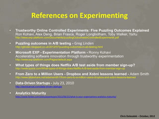 References	
  on	
  Experimen8ng	
  
• 

Trustworthy Online Controlled Experiments: Five Puzzling Outcomes Explained
Ron Kohavi, Alex Deng, Brian Frasca, Roger Longbotham, Toby Walker, Ya Xu
http://www.exp-platform.com/Documents/puzzlingOutcomesInControlledExperiments.pdf

• 

Puzzling outcomes in A/B testing - Greg	
  Linden

http://glinden.blogspot.co.uk/2012/07/puzzling-outcomes-in-ab-testing.html

• 

Microsoft EXP - Experimentation Platform - Ronny Kohavi
Accelerating software innovation through trustworthy experimentation
http://www.exp-platform.com/Pages/default.aspx

• 
• 

What types of things does Netflix A/B test aside from member sign-up?

http://www.quora.com/What-types-of-things-does-Netflix-A-B-test-aside-from-member-sign-up

From Zero to a Million Users - Dropbox and Xobni lessons learned - Adam Smith
http://www.slideshare.net/adamsmith1/from-zero-to-a-million-users-dropbox-and-xobni-lessons-learned

•  Data-­‐Driven	
  Startups	
  -­‐	
  July	
  23,	
  2010
http://davidcancel.com/data-driven-startups

•  Analy8cs	
  Maturity

hRp://www.forbes.com/sites/piyankajain/2012/06/22/what-­‐is-­‐your-­‐organiza*ons-­‐analy*cs-­‐maturity/

Chris	
  Dolezalek	
  –	
  October,	
  2012	
  

 