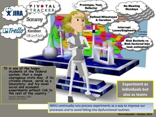 Prototype, Test,
Refactor
Defined Milestones
& Iteration

No Meeting
No Meeting
Mondays
Mondays
…

Interrupt Lanes/
Engineers

Risk Buckets vs
Risk factored into
task estimates

"It is one of the happy incidents
of the federal system, that a
single courageous state may,
if its citizens choose, serve
as a laboratory; and try novel
social and economic
experiments without risk to
the rest of the country.”
-­‐ Louis	
  D.	
  Brandeis,	
  1932	
  
Supreme	
  Court	
  Jus*ce	
  

Experiment	
  as	
  
individuals	
  but	
  
also	
  as	
  teams	
  

IMVU	
  con*nually	
  runs	
  process	
  experiments	
  as	
  a	
  way	
  to	
  improve	
  our	
  
processes	
  and	
  to	
  avoid	
  falling	
  into	
  dysfunc*onal	
  rou*nes.	
  
Chris	
  Dolezalek	
  –	
  October,	
  2012	
  

 