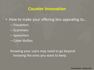 Counter	
  Innova8on	
  
•  How	
  to	
  make	
  your	
  oﬀering	
  less	
  appealing	
  to…	
  
– Fraudsters	
  
– Scammers	
  
– Spammers	
  
– Cyber-­‐Bullies	
  
Knowing	
  your	
  users	
  may	
  need	
  to	
  go	
  beyond	
  
knowing	
  the	
  ones	
  you	
  want	
  to	
  keep.	
  

Chris	
  Dolezalek	
  –	
  October,	
  2012	
  

 