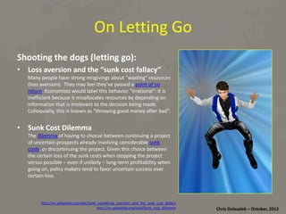 On	
  Le}ng	
  Go	
  
Shoo8ng	
  the	
  dogs	
  (lePng	
  go):	
  
•  Loss	
  aversion	
  and	
  the	
  “sunk	
  cost	
  fallacy”	
  

Many	
  people	
  have	
  strong	
  misgivings	
  about	
  "was*ng"	
  resources	
  
(loss	
  aversion).	
  	
  They	
  may	
  feel	
  they've	
  passed	
  a	
  point	
  of	
  no	
  
return.	
  Economists	
  would	
  label	
  this	
  behavior	
  "irra*onal":	
  it	
  is	
  
ineﬃcient	
  because	
  it	
  misallocates	
  resources	
  by	
  depending	
  on	
  
informa*on	
  that	
  is	
  irrelevant	
  to	
  the	
  decision	
  being	
  made.	
  
Colloquially,	
  this	
  is	
  known	
  as	
  "throwing	
  good	
  money	
  aDer	
  bad“.	
  

•  Sunk	
  Cost	
  Dilemma	
  

The	
  dilemma	
  of	
  having	
  to	
  choose	
  between	
  con*nuing	
  a	
  project	
  
of	
  uncertain	
  prospects	
  already	
  involving	
  considerable	
  sunk	
  
costs,	
  or	
  discon*nuing	
  the	
  project.	
  Given	
  this	
  choice	
  between	
  
the	
  certain	
  loss	
  of	
  the	
  sunk	
  costs	
  when	
  stopping	
  the	
  project	
  
versus	
  possible	
  –	
  even	
  if	
  unlikely	
  –	
  long-­‐term	
  proﬁtability	
  when	
  
going	
  on,	
  policy	
  makers	
  tend	
  to	
  favor	
  uncertain	
  success	
  over	
  
certain	
  loss.	
  

h<p://en.wikipedia.org/wiki/Sunk_costs#Loss_aversion_and_the_sunk_cost_fallacy	
  
h<p://en.wikipedia.org/wiki/Sunk_cost_dilemma	
  

Chris	
  Dolezalek	
  –	
  October,	
  2012	
  

 