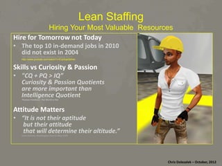 Lean Staffing
Hiring Your Most Valuable Resources
Hire	
  for	
  Tomorrow	
  not	
  Today	
  

•  The	
  top	
  10	
  in-­‐demand	
  jobs	
  in	
  2010	
  	
  
did	
  not	
  exist	
  in	
  2004	
  
“Did You Know? Shift Happens (August 2011)“
http://www.youtube.com/watch?v=EJpSqeQbh4o

Skills	
  vs	
  Curiosity	
  &	
  Passion	
  
•  "CQ	
  +	
  PQ	
  >	
  IQ”	
  	
  
Curiosity	
  &	
  Passion	
  Quo:ents	
  	
  
are	
  more	
  important	
  than	
  	
  
Intelligence	
  Quo:ent	
  
	
  Thomas	
  Friedman,	
  The	
  World	
  is	
  Flat	
  

APtude	
  MaQers	
  
•  “It	
  is	
  not	
  their	
  ap:tude	
  	
  
	
  but	
  their	
  aFtude	
  	
  
	
  that	
  will	
  determine	
  their	
  al:tude.”	
  
Jesse	
  Jackson,	
  Washington	
  Post	
  21	
  May	
  1978	
  

Chris	
  Dolezalek	
  –	
  October,	
  2012	
  

 